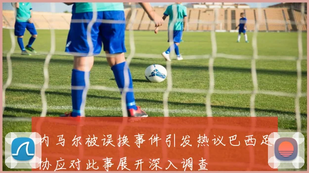 内马尔被误换事件引发热议巴西足协应对此事展开深入调查