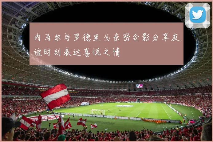 内马尔与罗德里戈亲密合影分享友谊时刻表达喜悦之情