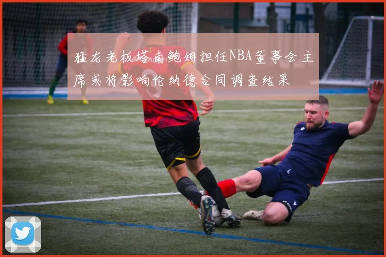 猛龙老板塔南鲍姆担任NBA董事会主席或将影响伦纳德合同调查结果