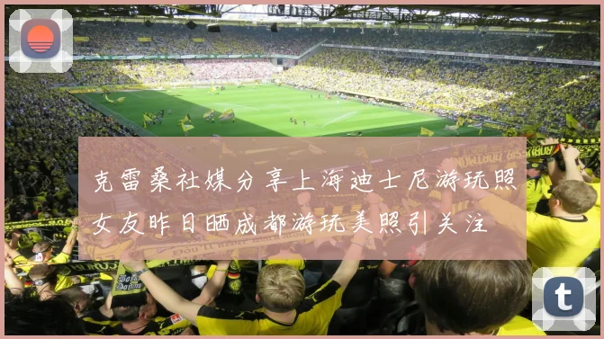 克雷桑社媒分享上海迪士尼游玩照女友昨日晒成都游玩美照引关注