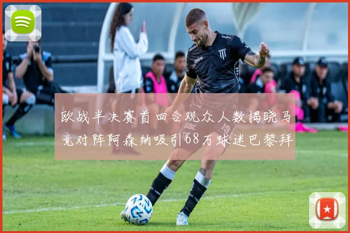 欧战半决赛首回合观众人数揭晓马竞对阵阿森纳吸引68万球迷巴黎拜仁紧随其后