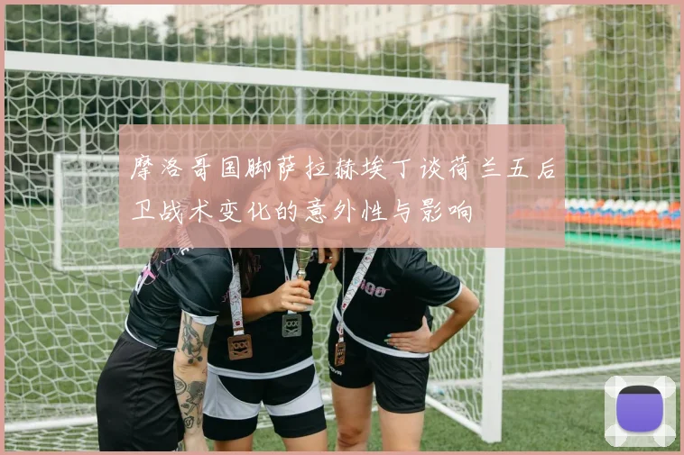 摩洛哥国脚萨拉赫埃丁谈荷兰五后卫战术变化的意外性与影响