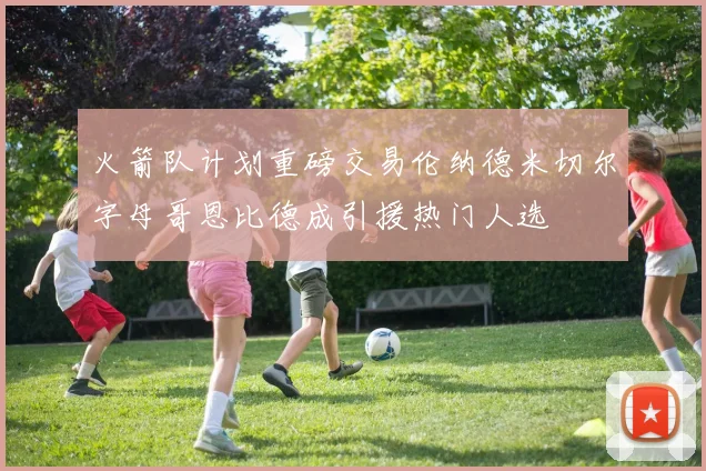 火箭队计划重磅交易伦纳德米切尔字母哥恩比德成引援热门人选