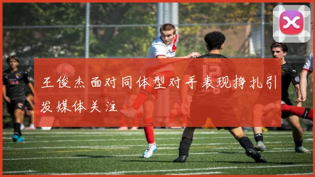 王俊杰面对同体型对手表现挣扎引发媒体关注