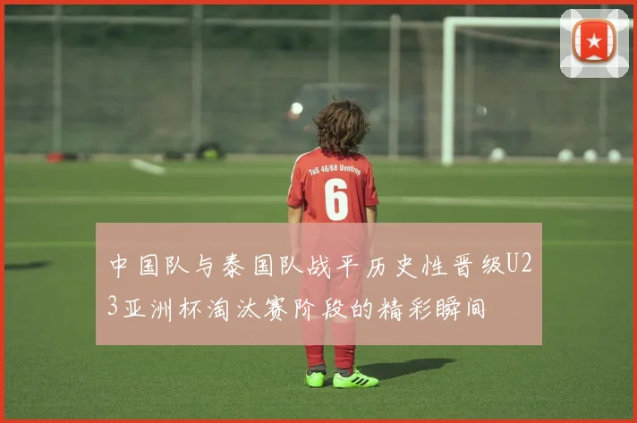 中国队与泰国队战平历史性晋级U23亚洲杯淘汰赛阶段的精彩瞬间