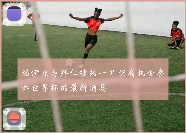 诺伊尔与拜仁续约一年仍有机会参加世界杯的最新消息