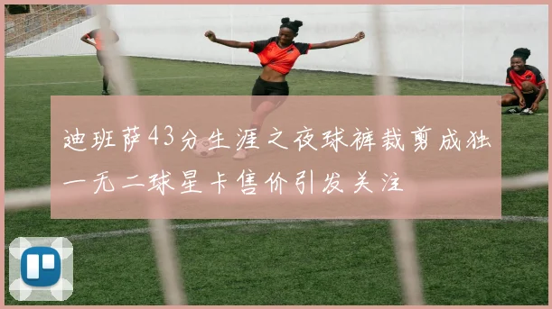 迪班萨43分生涯之夜球裤裁剪成独一无二球星卡售价引发关注