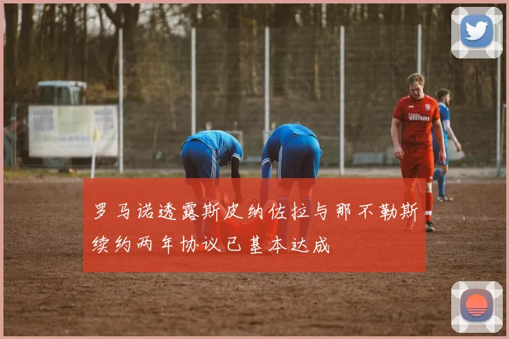罗马诺透露斯皮纳佐拉与那不勒斯续约两年协议已基本达成