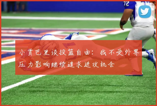 小贾巴里谈投篮自由：我不受外界压力影响继续追求进攻机会