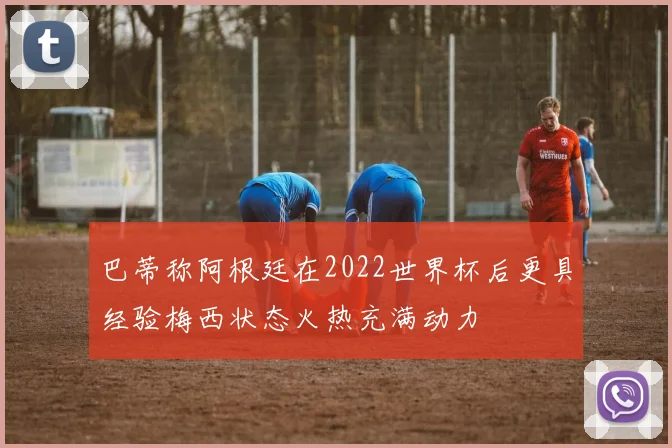巴蒂称阿根廷在2022世界杯后更具经验梅西状态火热充满动力