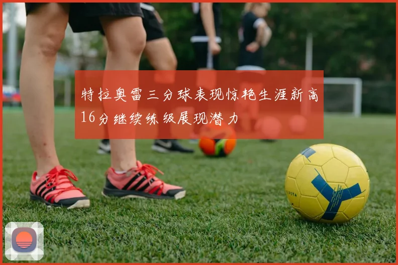 特拉奥雷三分球表现惊艳生涯新高16分继续练级展现潜力