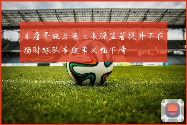 东詹圣诞后场上表现显著提升不在场时球队净效率大幅下滑