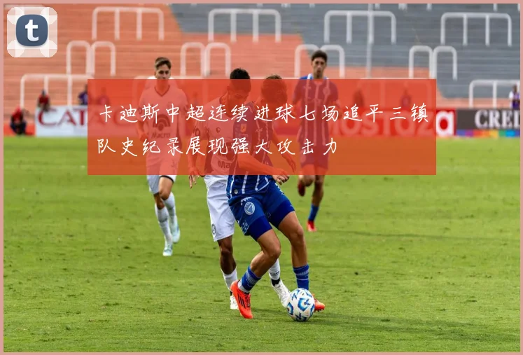 卡迪斯中超连续进球七场追平三镇队史纪录展现强大攻击力