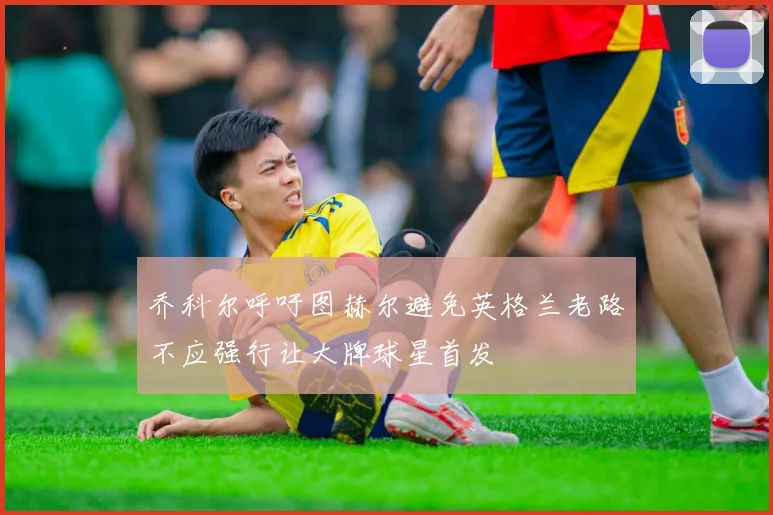 乔科尔呼吁图赫尔避免英格兰老路不应强行让大牌球星首发