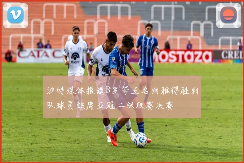 沙特媒体报道B罗等五名利雅得胜利队球员缺席亚冠二级联赛决赛