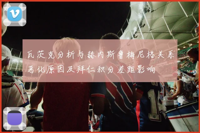 瓦茨克分析与赫内斯鲁梅尼格关系恶化原因及拜仁积分差距影响