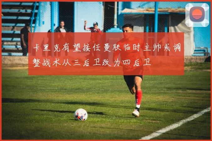 卡里克有望接任曼联临时主帅或调整战术从三后卫改为四后卫