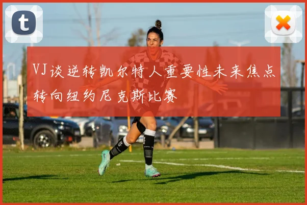 VJ谈逆转凯尔特人重要性未来焦点转向纽约尼克斯比赛