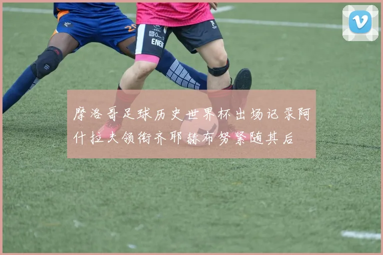 摩洛哥足球历史世界杯出场记录阿什拉夫领衔齐耶赫布努紧随其后