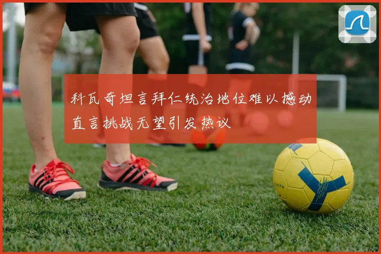科瓦奇坦言拜仁统治地位难以撼动直言挑战无望引发热议
