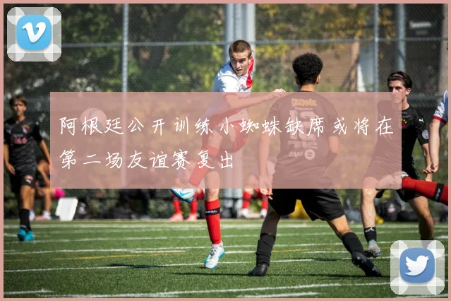 阿根廷公开训练小蜘蛛缺席或将在第二场友谊赛复出