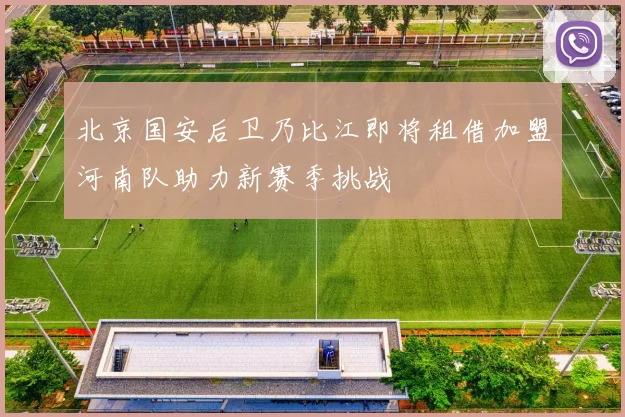 北京国安后卫乃比江即将租借加盟河南队助力新赛季挑战