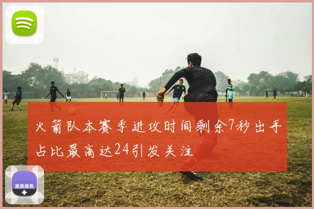 火箭队本赛季进攻时间剩余7秒出手占比最高达24引发关注