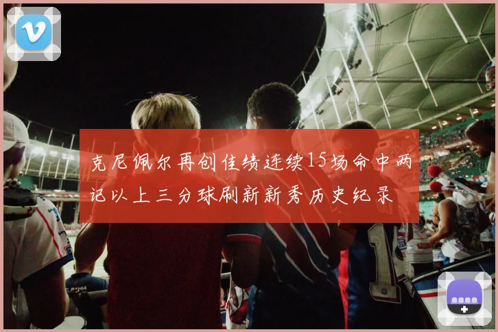 克尼佩尔再创佳绩连续15场命中两记以上三分球刷新新秀历史纪录