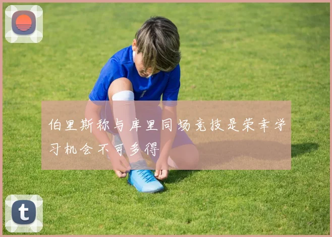 伯里斯称与库里同场竞技是荣幸学习机会不可多得