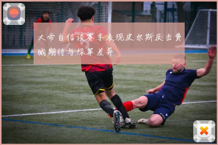 大帝自信谈赛季表现皮尔斯反击费城期待与绿军差异