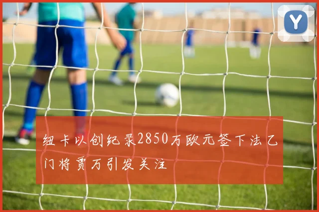 纽卡以创纪录2850万欧元签下法乙门将贾万引发关注