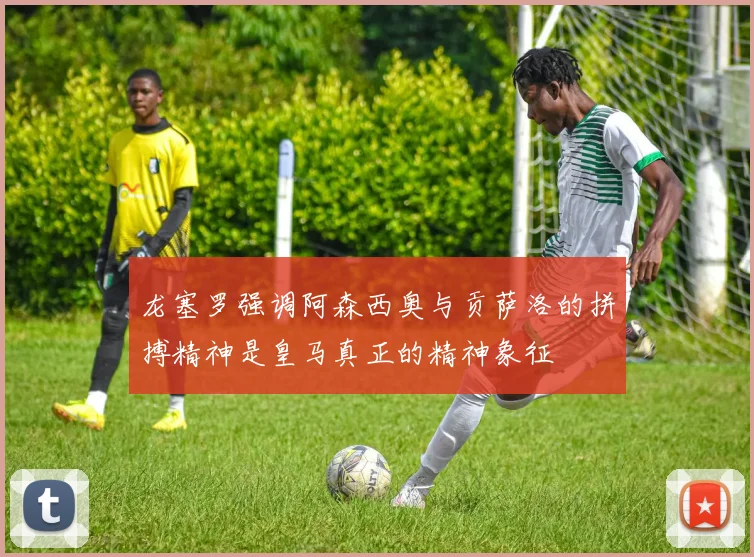 龙塞罗强调阿森西奥与贡萨洛的拼搏精神是皇马真正的精神象征