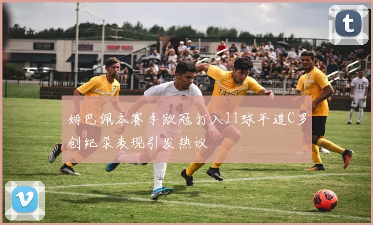 姆巴佩本赛季欧冠打入11球平追C罗创纪录表现引发热议