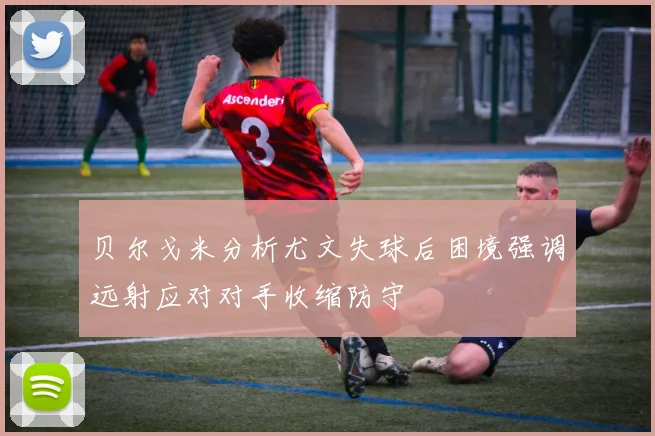 贝尔戈米分析尤文失球后困境强调远射应对对手收缩防守