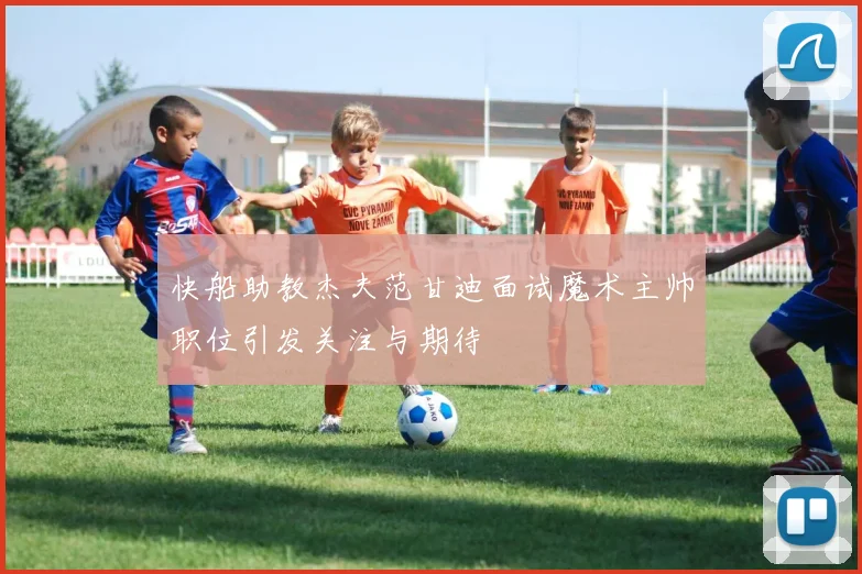 快船助教杰夫范甘迪面试魔术主帅职位引发关注与期待